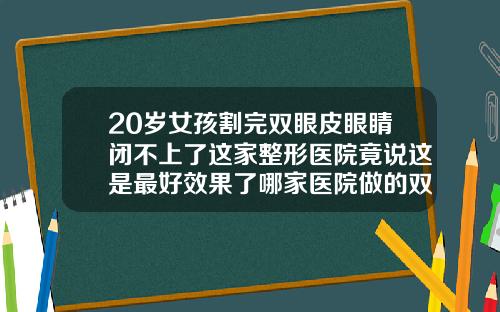 20岁女孩割完双眼皮眼睛闭不上了这家整形医院竟说这是最好效果了哪家医院做的双眼皮最好