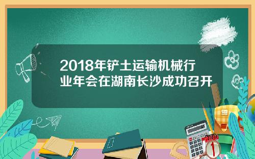 2018年铲土运输机械行业年会在湖南长沙成功召开