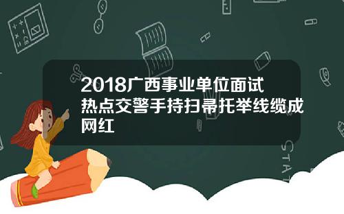 2018广西事业单位面试热点交警手持扫帚托举线缆成网红