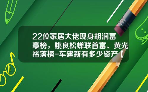22位家居大佬现身胡润富豪榜，姚良松蝉联首富、黄光裕落榜-车建新有多少资产【新闻】.