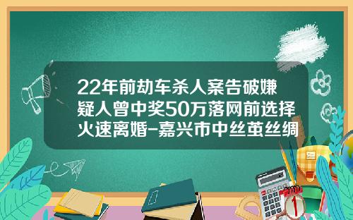 22年前劫车杀人案告破嫌疑人曾中奖50万落网前选择火速离婚-嘉兴市中丝茧丝绸市场发展有限公司【新闻】.