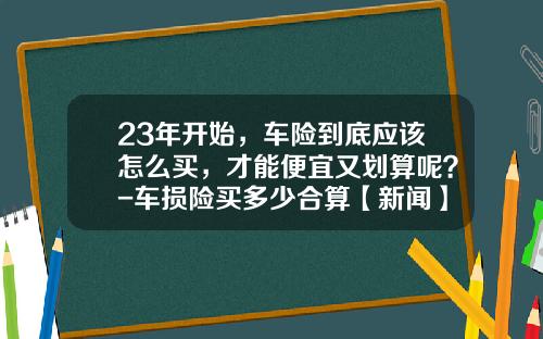 23年开始，车险到底应该怎么买，才能便宜又划算呢？-车损险买多少合算【新闻】.