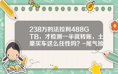 238万的法拉利488GTB，才检测一半就转账，土豪买车这么任性吗？-尾气捡测多少钱【新闻】.