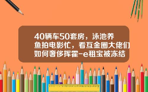 40辆车50套房，泳池养鱼拍电影忙，看互金圈大佬们如何奢侈挥霍-e租宝被冻结多少资金【新闻】
