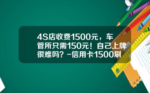 4S店收费1500元，车管所只需150元！自己上牌很难吗？-信用卡1500刷卡手续费多少