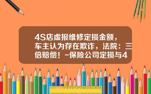 4S店虚报维修定损金额，车主认为存在欺诈，法院：三倍赔偿！-保险公司定损与4s定损