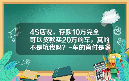 4S店说，存款10万完全可以贷款买20万的车，真的不是坑我吗？-车的首付是多少