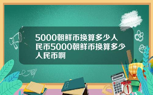 5000朝鲜币换算多少人民币5000朝鲜币换算多少人民币啊