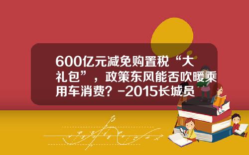600亿元减免购置税“大礼包”，政策东风能否吹暖乘用车消费？-2015长城员工买车优惠多少