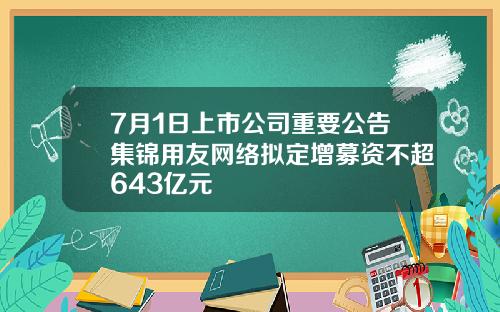 7月1日上市公司重要公告集锦用友网络拟定增募资不超643亿元
