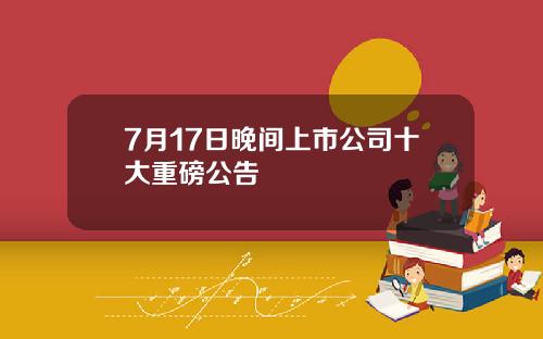 7月17日晚间上市公司十大重磅公告