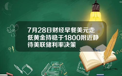 7月28日财经早餐美元走低黄金持稳于1800附近静待美联储利率决策