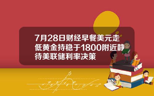 7月28日财经早餐美元走低黄金持稳于1800附近静待美联储利率决策
