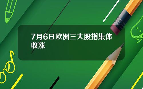 7月6日欧洲三大股指集体收涨