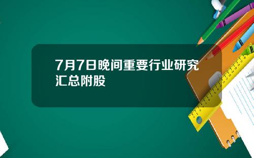 7月7日晚间重要行业研究汇总附股