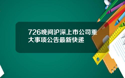 726晚间沪深上市公司重大事项公告最新快递