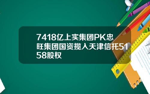 7418亿上实集团PK忠旺集团国资揽入天津信托5158股权