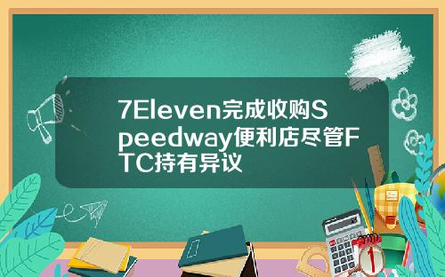 7Eleven完成收购Speedway便利店尽管FTC持有异议