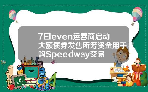 7Eleven运营商启动大额债券发售所筹资金用于收购Speedway交易