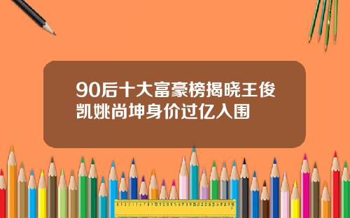90后十大富豪榜揭晓王俊凯姚尚坤身价过亿入围