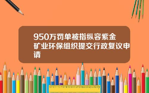 950万罚单被指纵容紫金矿业环保组织提交行政复议申请