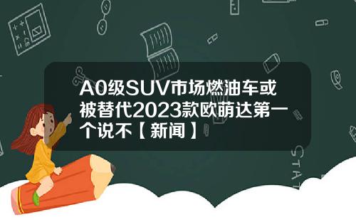 A0级SUV市场燃油车或被替代2023款欧萌达第一个说不【新闻】