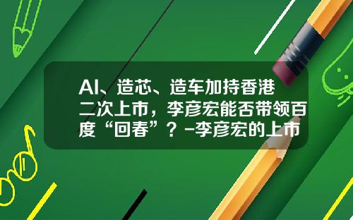 AI、造芯、造车加持香港二次上市，李彦宏能否带领百度“回春”？-李彦宏的上市公司【新闻】