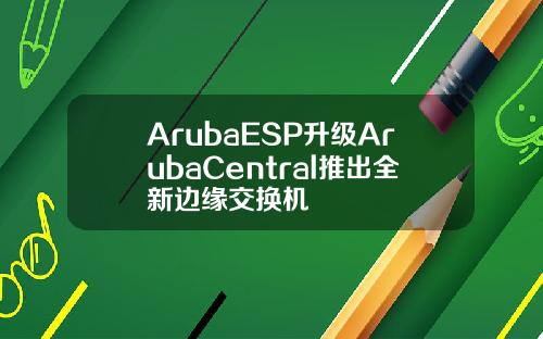 ArubaESP升级ArubaCentral推出全新边缘交换机