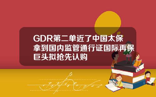 GDR第二单近了中国太保拿到国内监管通行证国际再保巨头拟抢先认购