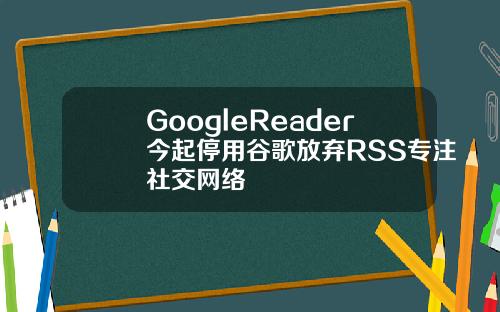 GoogleReader今起停用谷歌放弃RSS专注社交网络