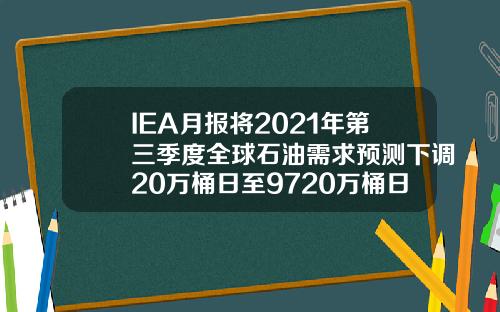 IEA月报将2021年第三季度全球石油需求预测下调20万桶日至9720万桶日