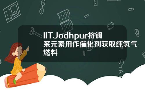IITJodhpur将镧系元素用作催化剂获取纯氢气燃料