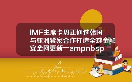 IMF主席卡恩正通过韩国与亚洲紧密合作打造全球金融安全网更新一ampnbsp