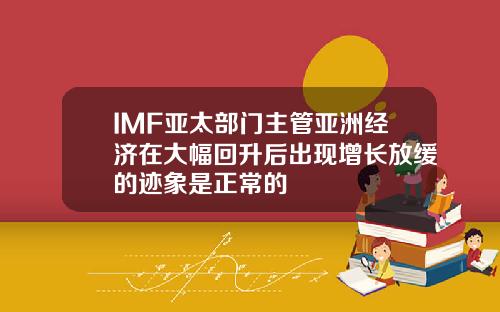 IMF亚太部门主管亚洲经济在大幅回升后出现增长放缓的迹象是正常的