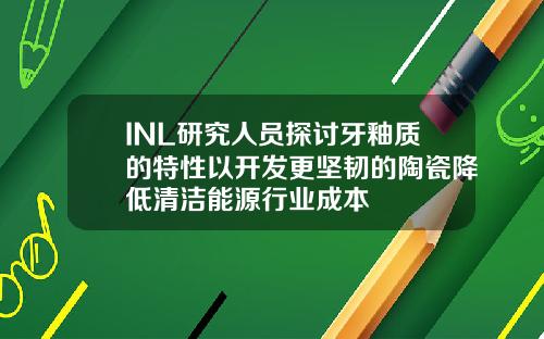 INL研究人员探讨牙釉质的特性以开发更坚韧的陶瓷降低清洁能源行业成本