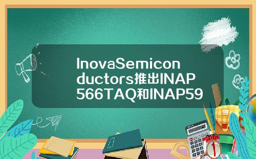 InovaSemiconductors推出INAP566TAQ和INAP596TAQ发射器IC主要用于车辆驾驶舱和信息娱乐系统