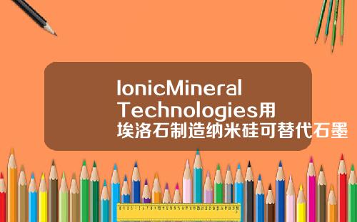 IonicMineralTechnologies用埃洛石制造纳米硅可替代石墨用于电池