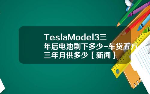 TeslaModel3三年后电池剩下多少-车贷五万三年月供多少【新闻】