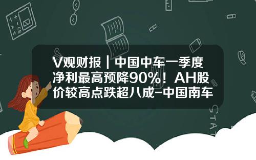 V观财报｜中国中车一季度净利最高预降90%！AH股价较高点跌超八成-中国南车股价最高多少【新闻】