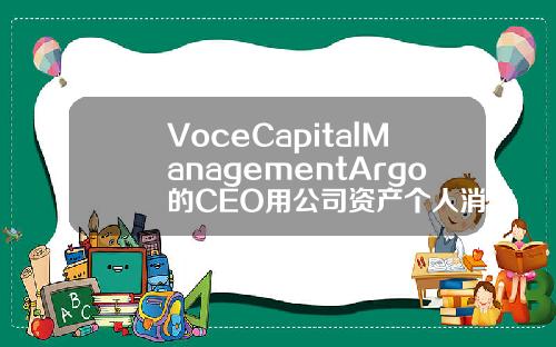 VoceCapitalManagementArgo的CEO用公司资产个人消费.