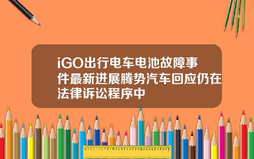 iGO出行电车电池故障事件最新进展腾势汽车回应仍在法律诉讼程序中