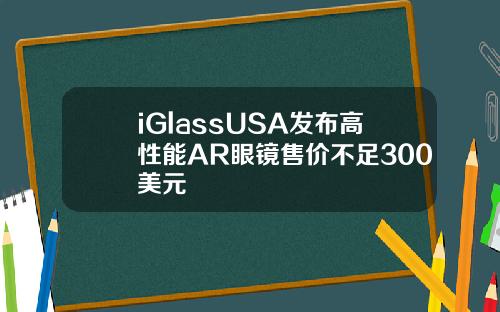 iGlassUSA发布高性能AR眼镜售价不足300美元