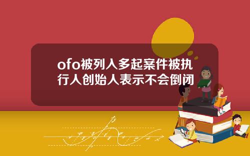 ofo被列入多起案件被执行人创始人表示不会倒闭