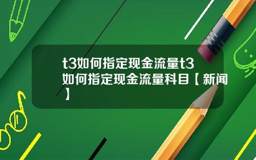 t3如何指定现金流量t3如何指定现金流量科目【新闻】