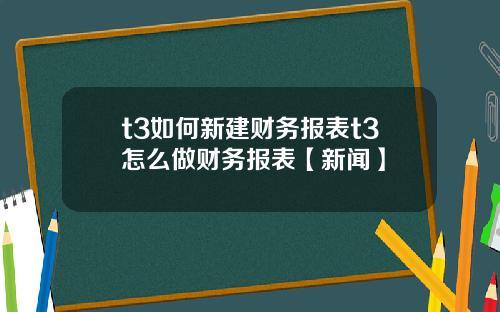 t3如何新建财务报表t3怎么做财务报表【新闻】