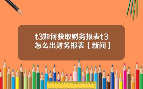 t3如何获取财务报表t3怎么出财务报表【新闻】