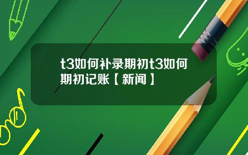 t3如何补录期初t3如何期初记账【新闻】
