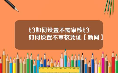 t3如何设置不需审核t3如何设置不审核凭证【新闻】