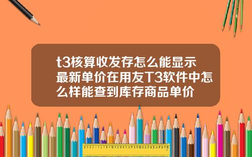 t3核算收发存怎么能显示最新单价在用友T3软件中怎么样能查到库存商品单价