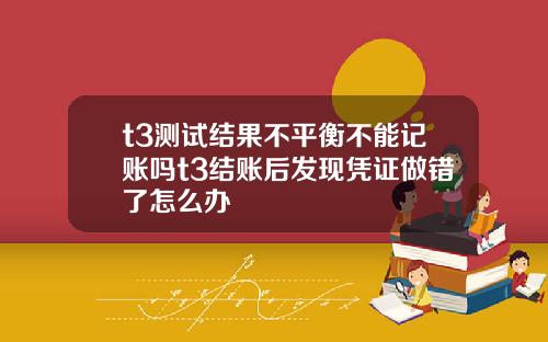 t3测试结果不平衡不能记账吗t3结账后发现凭证做错了怎么办